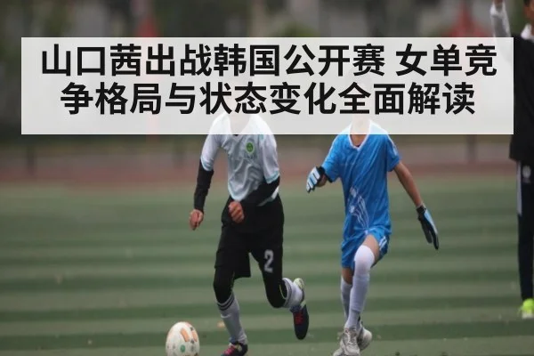 山口茜出战韩国公开赛 女单竞争格局与状态变化全面解读
