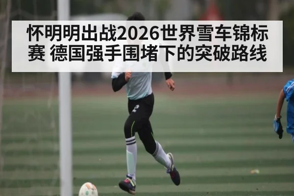 怀明明出战2026世界雪车锦标赛 德国强手围堵下的突破路线
