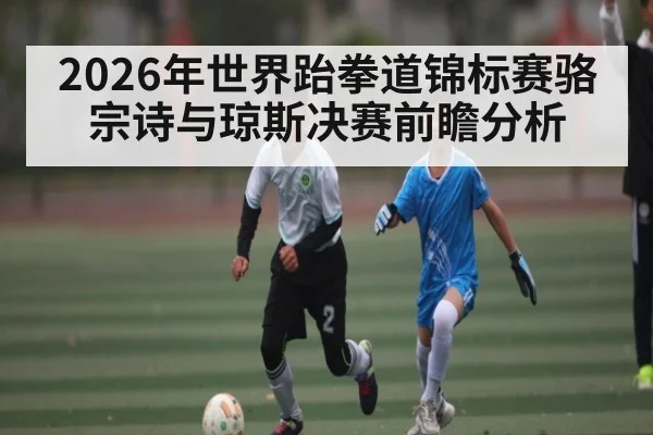 2026年世界跆拳道锦标赛骆宗诗与琼斯决赛前瞻分析